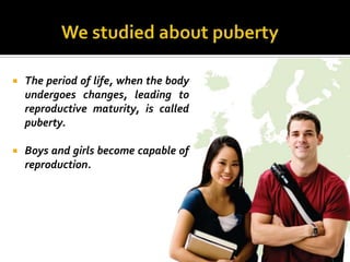    The period of life, when the body
    undergoes changes, leading to
    reproductive maturity, is called
    puberty.

   Boys and girls become capable of
    reproduction.
 