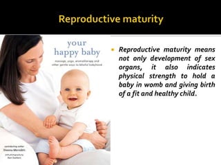    Reproductive maturity means
    not only development of sex
    organs, it also indicates
    physical strength to hold a
    baby in womb and giving birth
    of a fit and healthy child.
 