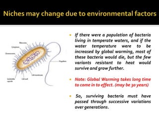    If there were a population of bacteria
    living in temperate waters, and if the
    water temperature were to be
    increased by global warming, most of
    these bacteria would die, but the few
    variants resistant to heat would
    survive and grow further.

   Note: Global Warming takes long time
    to come in to effect. (may be 30 years)

   So, surviving bacteria must have
    passed through successive variations
    over generations.
 