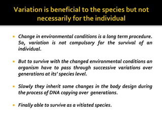    Change in environmental conditions is a long term procedure.
    So, variation is not compulsory for the survival of an
    individual.

   But to survive with the changed environmental conditions an
    organism have to pass through successive variations over
    generations at its’ species level.

   Slowly they inherit some changes in the body design during
    the process of DNA copying over generations.

   Finally able to survive as a vitiated species.
 