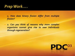    1. How does binary fission differ from multiple
    fission?

   2. Can you think of reasons why more complex
    organisms cannot give rise to new individuals
    through regeneration?
 
