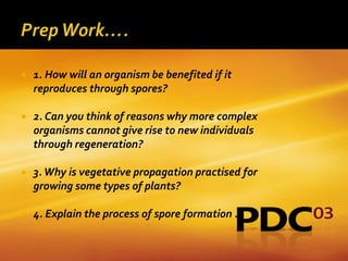    1. How will an organism be benefited if it
    reproduces through spores?

   2. Can you think of reasons why more complex
    organisms cannot give rise to new individuals
    through regeneration?

   3. Why is vegetative propagation practised for
    growing some types of plants?

   4. Explain the process of spore formation .
 