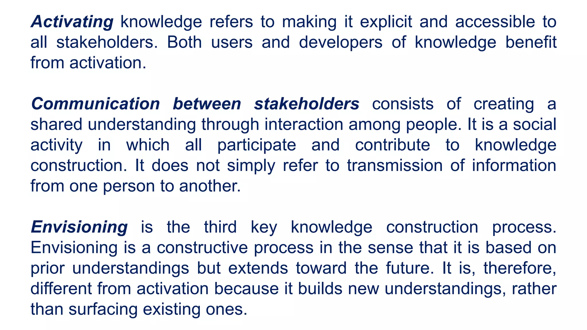 Activating knowledge refers to making it explicit and accessible to
all stakeholders. Both users and developers of knowledge benefit
from activation.
Communication between stakeholders consists of creating a
shared understanding through interaction among people. It is a social
activity in which all participate and contribute to knowledge
construction. It does not simply refer to transmission of information
from one person to another.
Envisioning is the third key knowledge construction process.
Envisioning is a constructive process in the sense that it is based on
prior understandings but extends toward the future. It is, therefore,
different from activation because it builds new understandings, rather
than surfacing existing ones.
 