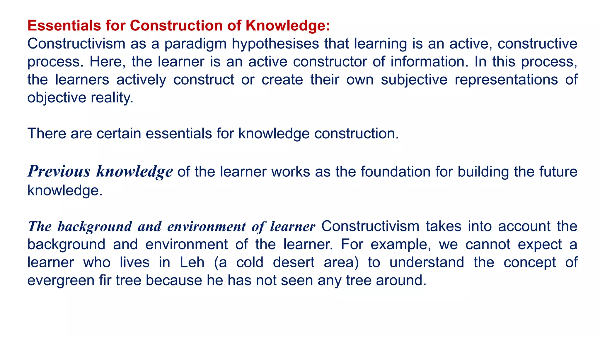 Essentials for Construction of Knowledge:
Constructivism as a paradigm hypothesises that learning is an active, constructive
process. Here, the learner is an active constructor of information. In this process,
the learners actively construct or create their own subjective representations of
objective reality.
There are certain essentials for knowledge construction.
Previous knowledge of the learner works as the foundation for building the future
knowledge.
The background and environment of learner Constructivism takes into account the
background and environment of the learner. For example, we cannot expect a
learner who lives in Leh (a cold desert area) to understand the concept of
evergreen fir tree because he has not seen any tree around.
 