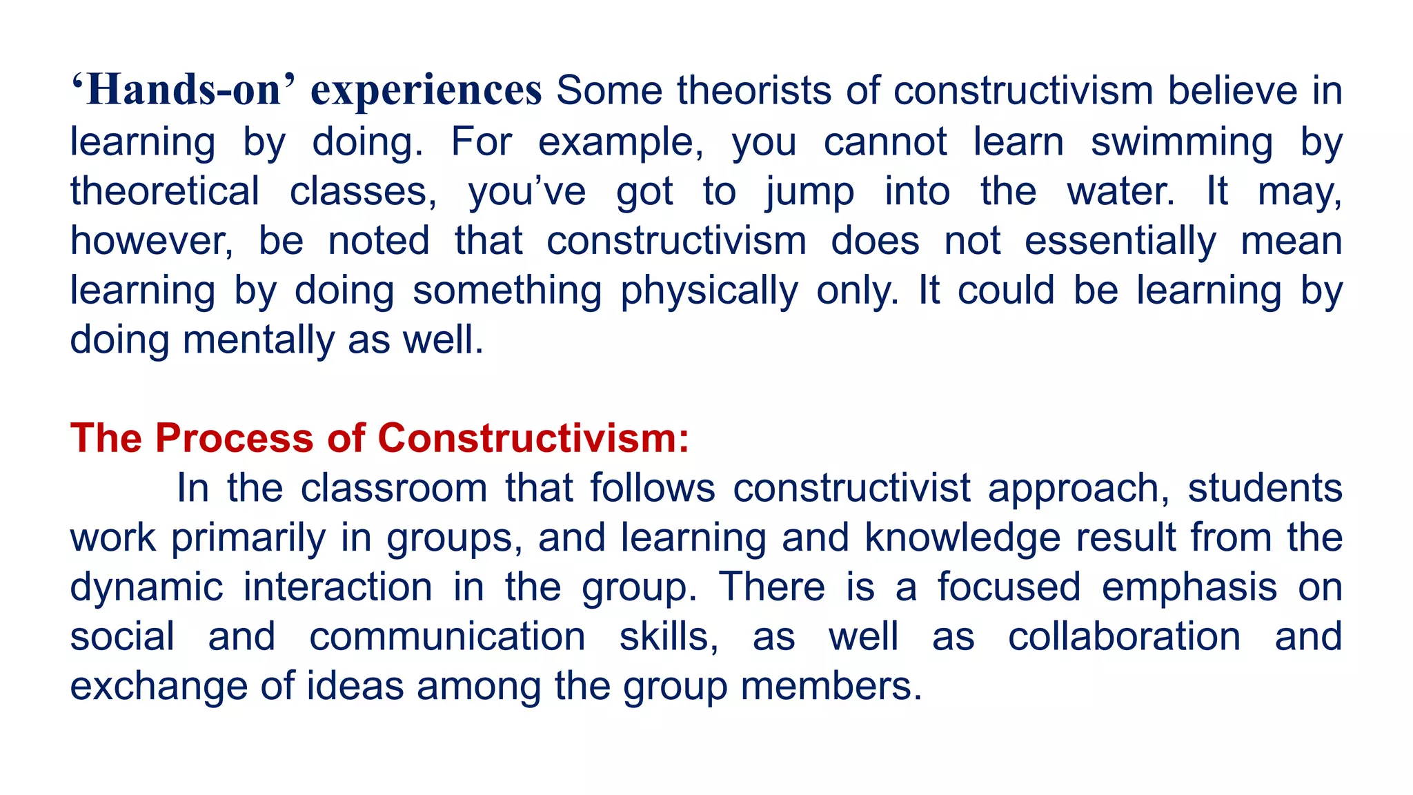 ‘Hands-on’ experiences Some theorists of constructivism believe in
learning by doing. For example, you cannot learn swimming by
theoretical classes, you’ve got to jump into the water. It may,
however, be noted that constructivism does not essentially mean
learning by doing something physically only. It could be learning by
doing mentally as well.
The Process of Constructivism:
In the classroom that follows constructivist approach, students
work primarily in groups, and learning and knowledge result from the
dynamic interaction in the group. There is a focused emphasis on
social and communication skills, as well as collaboration and
exchange of ideas among the group members.
 