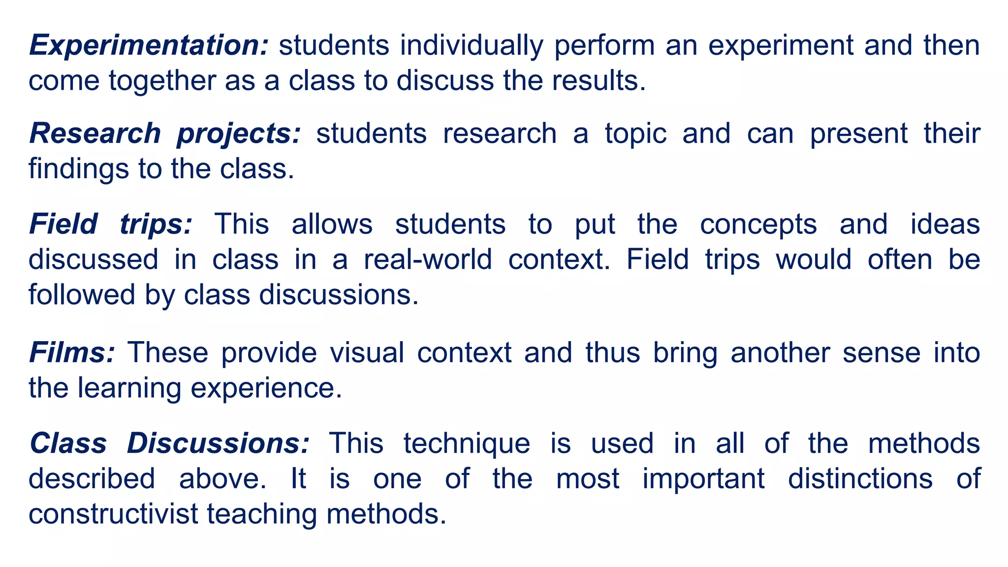 Experimentation: students individually perform an experiment and then
come together as a class to discuss the results.
Research projects: students research a topic and can present their
findings to the class.
Field trips: This allows students to put the concepts and ideas
discussed in class in a real-world context. Field trips would often be
followed by class discussions.
Films: These provide visual context and thus bring another sense into
the learning experience.
Class Discussions: This technique is used in all of the methods
described above. It is one of the most important distinctions of
constructivist teaching methods.
 