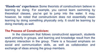 ‘Hands-on’ experiences Some theorists of constructivism believe in
learning by doing. For example, you cannot learn swimming by
theoretical classes, you’ve got to jump into the water. It may,
however, be noted that constructivism does not essentially mean
learning by doing something physically only. It could be learning by
doing mentally as well.
The Process of Constructivism:
In the classroom that follows constructivist approach, students
work primarily in groups, and learning and knowledge result from the
dynamic interaction in the group. There is a focused emphasis on
social and communication skills, as well as collaboration and
exchange of ideas among the group members.
 