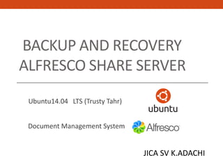 BACKUP AND RECOVERY
ALFRESCO SHARE SERVER
Document Management System
Ubuntu14.04 LTS (Trusty Tahr)
JICA SV K.ADACHI
 