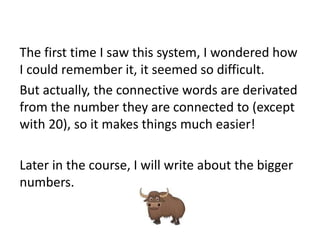 The first time I saw this system, I wondered how
I could remember it, it seemed so difficult.
But actually, the connective words are derivated
from the number they are connected to (except
with 20), so it makes things much easier!

Later in the course, I will write about the bigger
numbers.

 