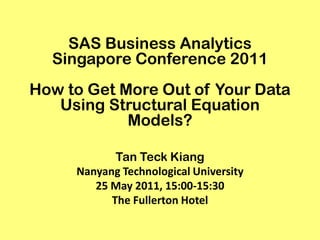 SAS Business Analytics
  Singapore Conference 2011
How to Get More Out of Your Data
   Using Structural Equation
            Models?

            Tan Teck Kiang
     Nanyang Technological University
        25 May 2011, 15:00-15:30
           The Fullerton Hotel
 