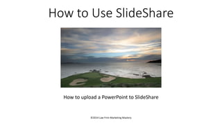 How to Use SlideShare
How to upload a PowerPoint to SlideShare
©2014 Law Firm Marketing Mastery
 