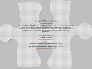 Copyright 2002  Deborah B. Stanley All rights reserved No part of this CD-ROM may be reproduced, stored in a retrieval system, or transmitted in any form or by any means, electronic, mechanical, photocopying, recording, or otherwise, without the prior written consent of the author. Each copy of this CD-ROM is a single user copy to be used by that person for student instruction and/or staff presentation. Made and distributed by Deborah B. Stanley [email_address] All images are from MS PowerPoint Clip Art Gallery and from the Microsoft Office “Design Gallery Live” at  http://dgl.microsoft.com/?CAG=1 
