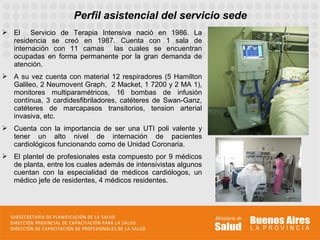 Perfil asistencial del servicio sede
 El Servicio de Terapia Intensiva nació en 1986. La
  residencia se creó en 1987. Cuenta con 1 sala de
  internación con 11 camas las cuales se encuentran
  ocupadas en forma permanente por la gran demanda de
  atención.
 A su vez cuenta con material 12 respiradores (5 Hamilton
  Galileo, 2 Neumovent Graph, 2 Macket, 1 7200 y 2 MA 1),
  monitores multiparamétricos, 16 bombas de infusión
  contínua, 3 cardidesfibriladores, catéteres de Swan-Ganz,
  catéteres de marcapasos transitorios, tension arterial
  invasiva, etc.
 Cuenta con la importancia de ser una UTI poli valente y
  tener un alto nivel de internación de pacientes
  cardiológicos funcionando como de Unidad Coronaria.
 El plantel de profesionales esta compuesto por 9 médicos
  de planta, entre los cuales además de intensivistas algunos
  cuentan con la especialidad de médicos cardiólogos, un
  médico jefe de residentes, 4 médicos residentes.
 