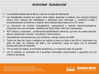 Actividad Asistencial

 La actividad asistencial se lleva a cabo en la sala de internación.
 Los Residentes durante los cuatro años deben aprender a realizar una correcta historia
  clínica (HC), adquirir las habilidades y destrezas para interrogar y examinar prolija y
  exhaustivamente al enfermo y realizar tares asistenciales básicas en UTI como:
 La colocación de sondas (nasogástrica, nasoyeyunal y vesical) electrocardiograma.
  Colocación de vías centrales, catéteres de Swan Ganz, Mini bal, marcapasos.
 RCP básico y avanzado , cardioversión/desfibrilación eléctrica; punción de partes blandas,
  pleural, abdominal y lumbar, urocultivos y hemocultivos.
 Interpretación hemodinámica y de monitoreo, manejo amplio de ARM.
 Todos los días de lunes a sábados se realiza el pase de Sala a las 08 hs; intervienen los
  jefes de sala, los médicos del staff y los residentes; luego se sigue con la actividad
  asistencial hasta el mediodía.
 Por la tarde se realiza, la actividad académica y un segundo pase de guardia.
 Los R realizan un promedio de 8 guardias mensuales supervisados y apoyados por los
  médicos de planta.
 
