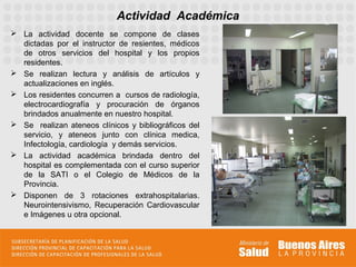 Actividad Académica
 La actividad docente se compone de clases
  dictadas por el instructor de resientes, médicos
  de otros servicios del hospital y los propios
  residentes.
 Se realizan lectura y análisis de artículos y
  actualizaciones en inglés.
 Los residentes concurren a cursos de radiología,
  electrocardiografía y procuración de órganos
  brindados anualmente en nuestro hospital.
 Se realizan ateneos clínicos y bibliográficos del
  servicio, y ateneos junto con clínica medica,
  Infectología, cardiología y demás servicios.
 La actividad académica brindada dentro del
  hospital es complementada con el curso superior
  de la SATI o el Colegio de Médicos de la
  Provincia.
 Disponen de 3 rotaciones extrahospitalarias.
  Neurointensivismo, Recuperación Cardiovascular
  e Imágenes u otra opcional.
 