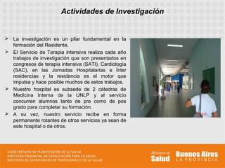 Actividades de Investigación


 La investigación es un pilar fundamental en la
  formación del Residente.
 El Servicio de Terapia intensiva realiza cada año
  trabajos de investigación que son presentados en
  congresos de terapia intensiva (SATI), Cardiología
  (SAC), en las Jornadas Hospitalarias e Ínter
  residencias y la residencia es el motor que
  impulsa y hace posible muchos de estos trabajos.
 Nuestro hospital es subsede de 2 cátedras de
  Medicina Interna de la UNLP y al servicio
  concurren alumnos tanto de pre como de pos
  grado para completar su formación.
 A su vez, nuestro servicio recibe en forma
  permanente rotantes de otros servicios ya sean de
  este hospital o de otros.
 
