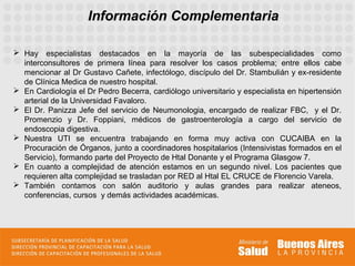 Información Complementaria

 Hay especialistas destacados en la mayoría de las subespecialidades como
  interconsultores de primera línea para resolver los casos problema; entre ellos cabe
  mencionar al Dr Gustavo Cañete, infectólogo, discípulo del Dr. Stambulián y ex-residente
  de Clínica Medica de nuestro hospital.
 En Cardiología el Dr Pedro Becerra, cardiólogo universitario y especialista en hipertensión
  arterial de la Universidad Favaloro.
 El Dr. Panizza Jefe del servicio de Neumonologia, encargado de realizar FBC, y el Dr.
  Promenzio y Dr. Foppiani, médicos de gastroenterología a cargo del servicio de
  endoscopia digestiva.
 Nuestra UTI se encuentra trabajando en forma muy activa con CUCAIBA en la
  Procuración de Órganos, junto a coordinadores hospitalarios (Intensivistas formados en el
  Servicio), formando parte del Proyecto de Htal Donante y el Programa Glasgow 7.
 En cuanto a complejidad de atención estamos en un segundo nivel. Los pacientes que
  requieren alta complejidad se trasladan por RED al Htal EL CRUCE de Florencio Varela.
 También contamos con salón auditorio y aulas grandes para realizar ateneos,
  conferencias, cursos y demás actividades académicas.
 
