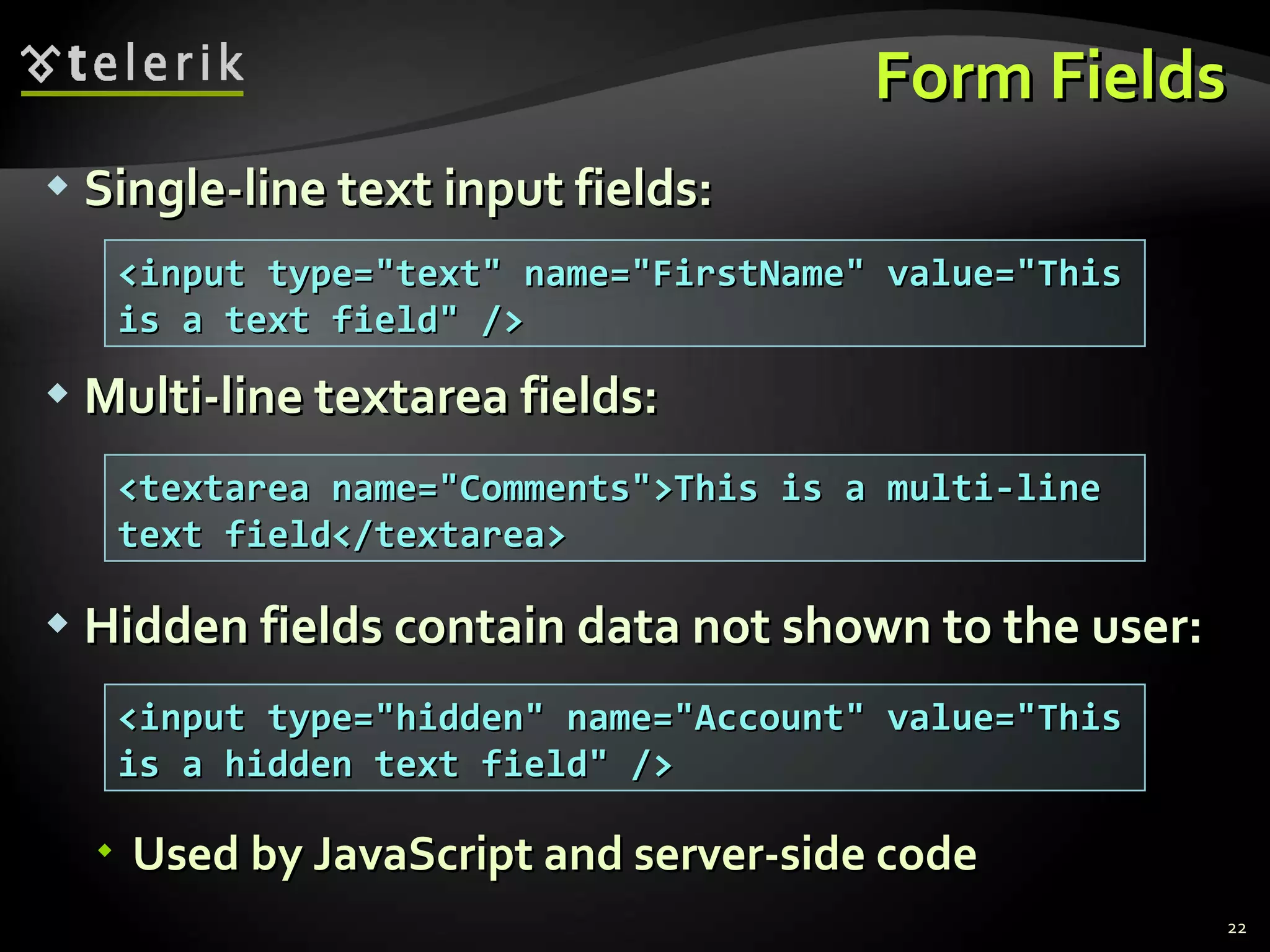 Form Fields Single-line text input fields: Multi-line textarea fields: Hidden fields contain data not shown to the user: Used by JavaScript and server-side code <input type=&quot;text&quot; name=&quot;FirstName&quot; value=&quot;This is a text field&quot; /> <textarea name=&quot;Comments&quot;>This is a multi-line text field</textarea> <input type=&quot;hidden&quot; name=&quot;Account&quot; value=&quot;This is a hidden text field&quot; /> 