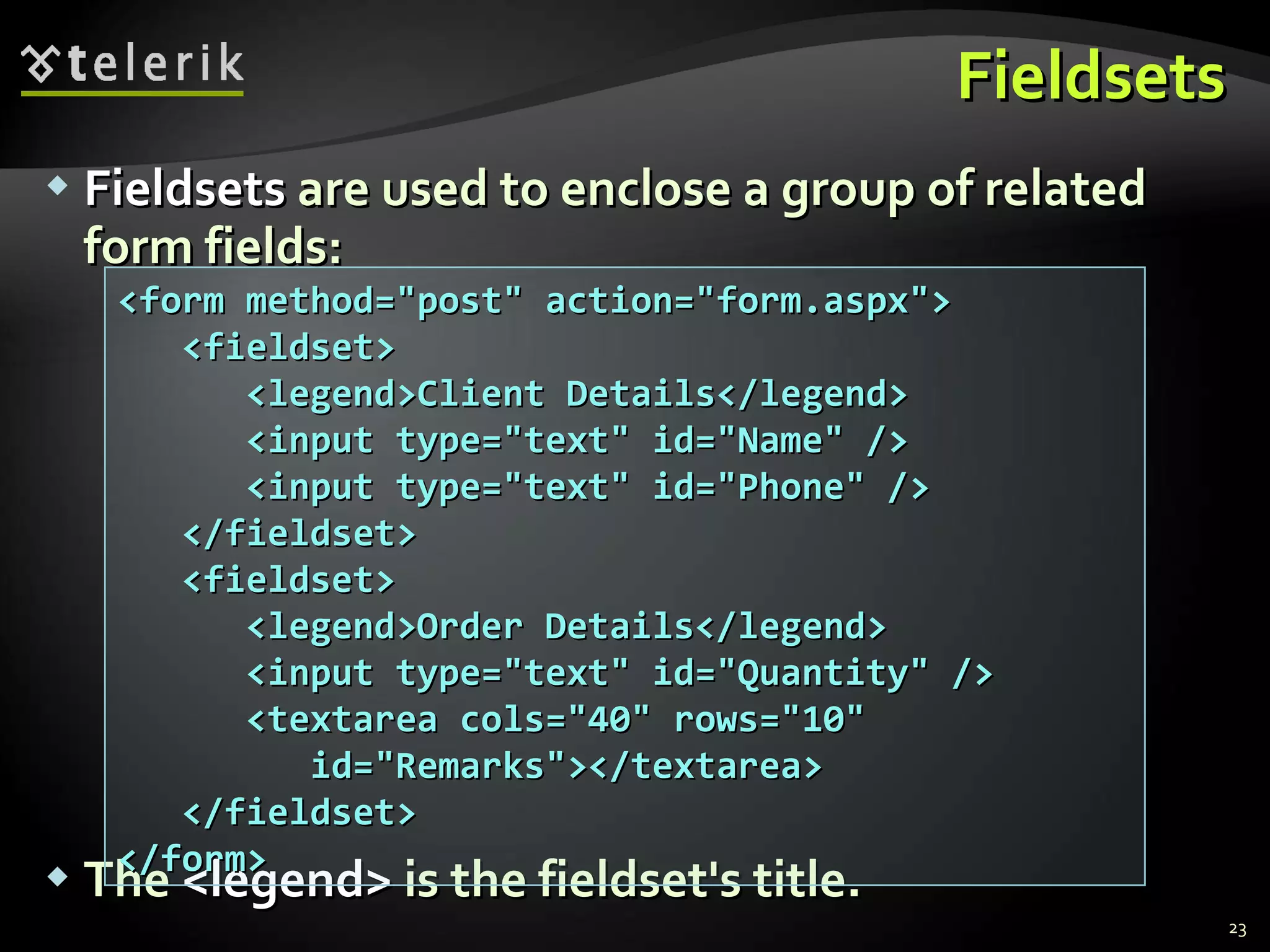 Fieldsets Fieldsets  are used to enclose a group of related form fields: The  <legend>  is the fieldset's title. <form method=&quot;post&quot; action=&quot;form.aspx&quot;> <fieldset> <legend>Client Details</legend> <input type=&quot;text&quot; id=&quot;Name&quot; /> <input type=&quot;text&quot; id=&quot;Phone&quot; /> </fieldset> <fieldset> <legend>Order Details</legend> <input type=&quot;text&quot; id=&quot;Quantity&quot; /> <textarea cols=&quot;40&quot; rows=&quot;10&quot;   id=&quot;Remarks&quot;></textarea> </fieldset> </form> 