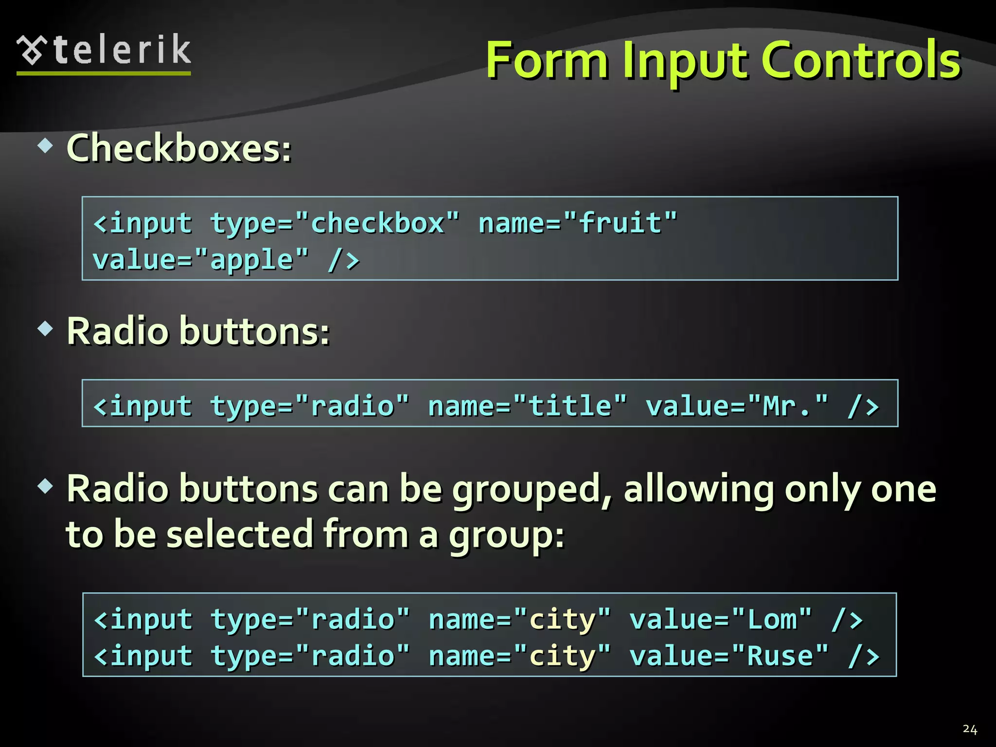 Form Input Controls Checkboxes: Radio buttons: Radio buttons can be grouped, allowing only one to be selected from a group: <input type=&quot;checkbox&quot; name=&quot;fruit&quot; value=&quot;apple&quot; /> <input type=&quot;radio&quot; name=&quot;title&quot; value=&quot;Mr.&quot; /> <input type=&quot;radio&quot; name=&quot; city &quot; value=&quot;Lom&quot; /> <input type=&quot;radio&quot; name=&quot; city &quot; value=&quot;Ruse&quot; /> 