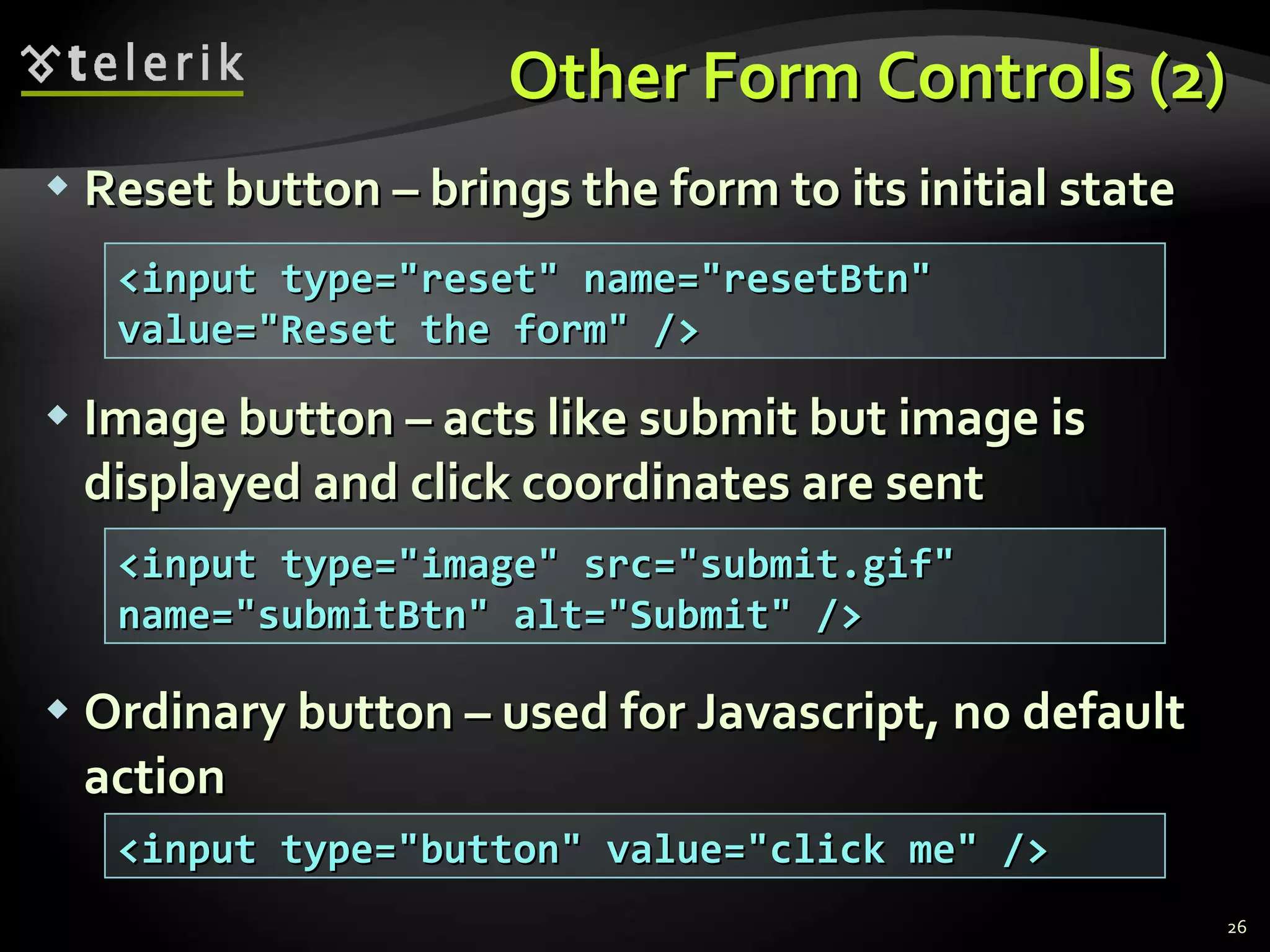 Other Form Controls (2) Reset button – brings the form to its initial state Image button – acts like submit but image is displayed and click coordinates are sent Ordinary button – used for Javascript, no default action <input type=&quot;reset&quot; name=&quot;resetBtn&quot; value=&quot;Reset the form&quot; /> <input type=&quot;image&quot; src=&quot;submit.gif&quot; name=&quot;submitBtn&quot; alt=&quot;Submit&quot; /> <input type=&quot;button&quot; value=&quot;click me&quot; /> 