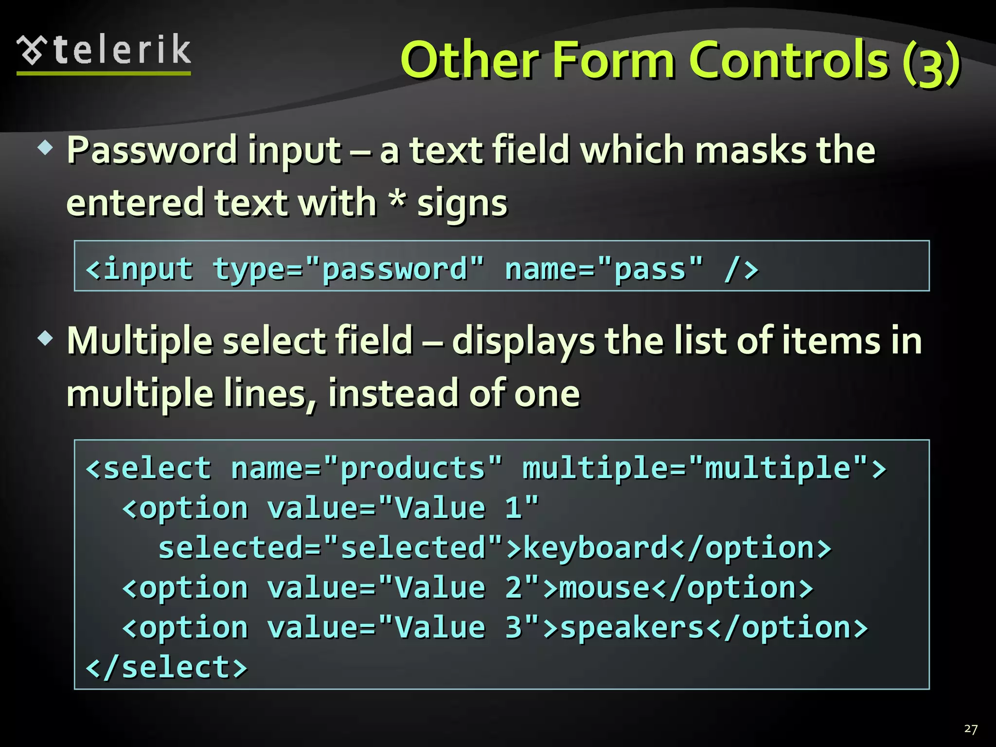 Other Form Controls (3) Password input – a text field which masks the entered text with * signs Multiple select field – displays the list of items in multiple lines, instead of one <input type=&quot;password&quot; name=&quot;pass&quot; /> <select name=&quot;products&quot; multiple=&quot;multiple&quot;> <option value=&quot;Value 1&quot; selected=&quot;selected&quot;>keyboard</option> <option value=&quot;Value 2&quot;>mouse</option> <option value=&quot;Value 3&quot;>speakers</option> </select> 