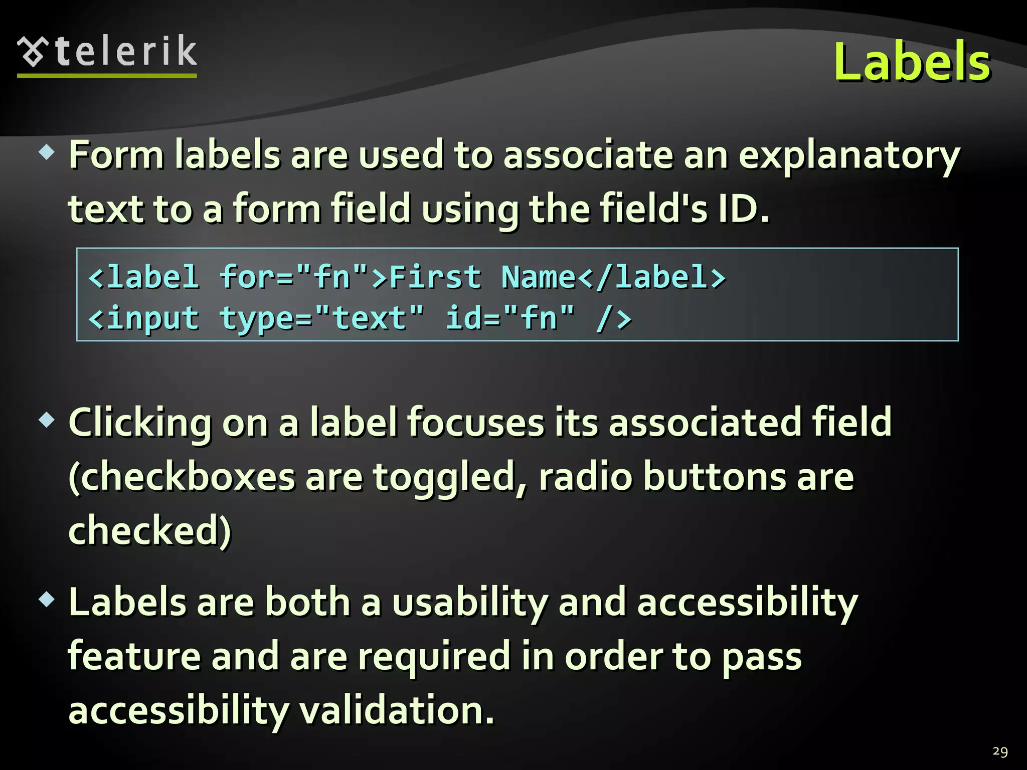 Labels Form labels are used to associate an explanatory text to a form field using the field's ID. Clicking on a label focuses its associated field (checkboxes are toggled, radio buttons are checked) Labels are both a usability and accessibility feature and are required in order to pass accessibility validation. <label for=&quot;fn&quot;>First Name</label> <input type=&quot;text&quot; id=&quot;fn&quot; /> 