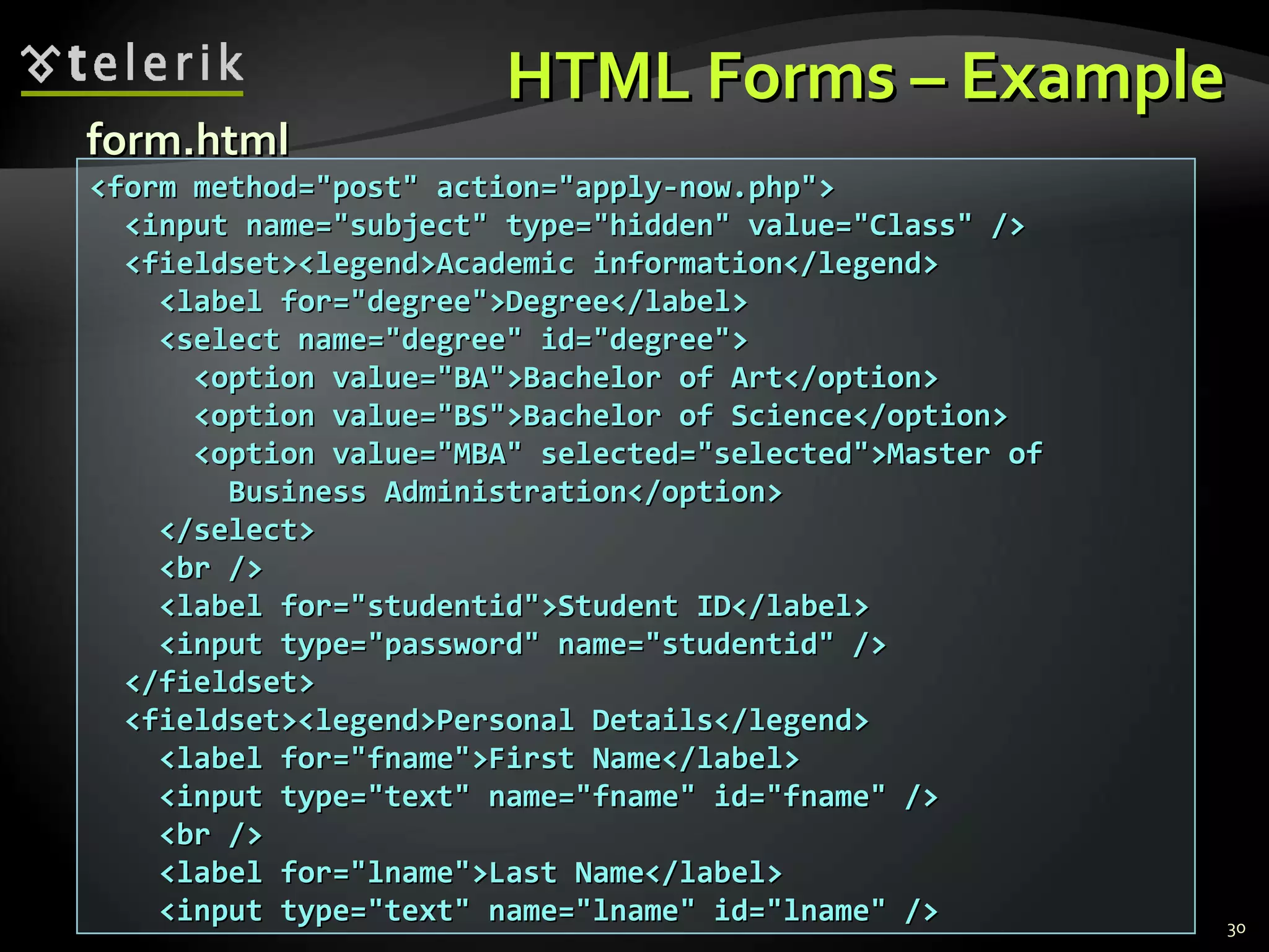 HTML Forms – Example <form method=&quot;post&quot; action=&quot;apply-now.php&quot;> <input name=&quot;subject&quot; type=&quot;hidden&quot; value=&quot;Class&quot; /> <fieldset><legend>Academic information</legend> <label for=&quot;degree&quot;>Degree</label> <select name=&quot;degree&quot; id=&quot;degree&quot;> <option value=&quot;BA&quot;>Bachelor of Art</option> <option value=&quot;BS&quot;>Bachelor of Science</option> <option value=&quot;MBA&quot; selected=&quot;selected&quot;>Master of Business Administration</option> </select> <br /> <label for=&quot;studentid&quot;>Student ID</label> <input type=&quot;password&quot; name=&quot;studentid&quot; /> </fieldset> <fieldset><legend>Personal Details</legend> <label for=&quot;fname&quot;>First Name</label> <input type=&quot;text&quot; name=&quot;fname&quot; id=&quot;fname&quot; /> <br /> <label for=&quot;lname&quot;>Last Name</label> <input type=&quot;text&quot; name=&quot;lname&quot; id=&quot;lname&quot; /> form.html 