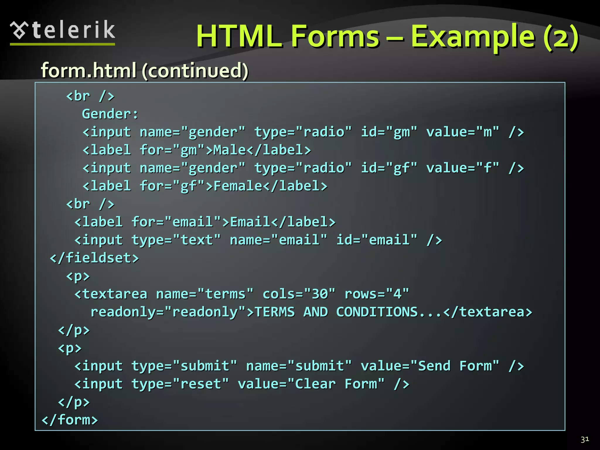 HTML Forms – Example (2) <br /> Gender:  <input name=&quot;gender&quot; type=&quot;radio&quot; id=&quot;gm&quot; value=&quot;m&quot; /> <label for=&quot;gm&quot;>Male</label> <input name=&quot;gender&quot; type=&quot;radio&quot; id=&quot;gf&quot; value=&quot;f&quot; /> <label for=&quot;gf&quot;>Female</label> <br /> <label for=&quot;email&quot;>Email</label> <input type=&quot;text&quot; name=&quot;email&quot; id=&quot;email&quot; /> </fieldset> <p> <textarea name=&quot;terms&quot; cols=&quot;30&quot; rows=&quot;4&quot; readonly=&quot;readonly&quot;>TERMS AND CONDITIONS...</textarea> </p> <p> <input type=&quot;submit&quot; name=&quot;submit&quot; value=&quot;Send Form&quot; /> <input type=&quot;reset&quot; value=&quot;Clear Form&quot; /> </p> </form> form.html (continued) 