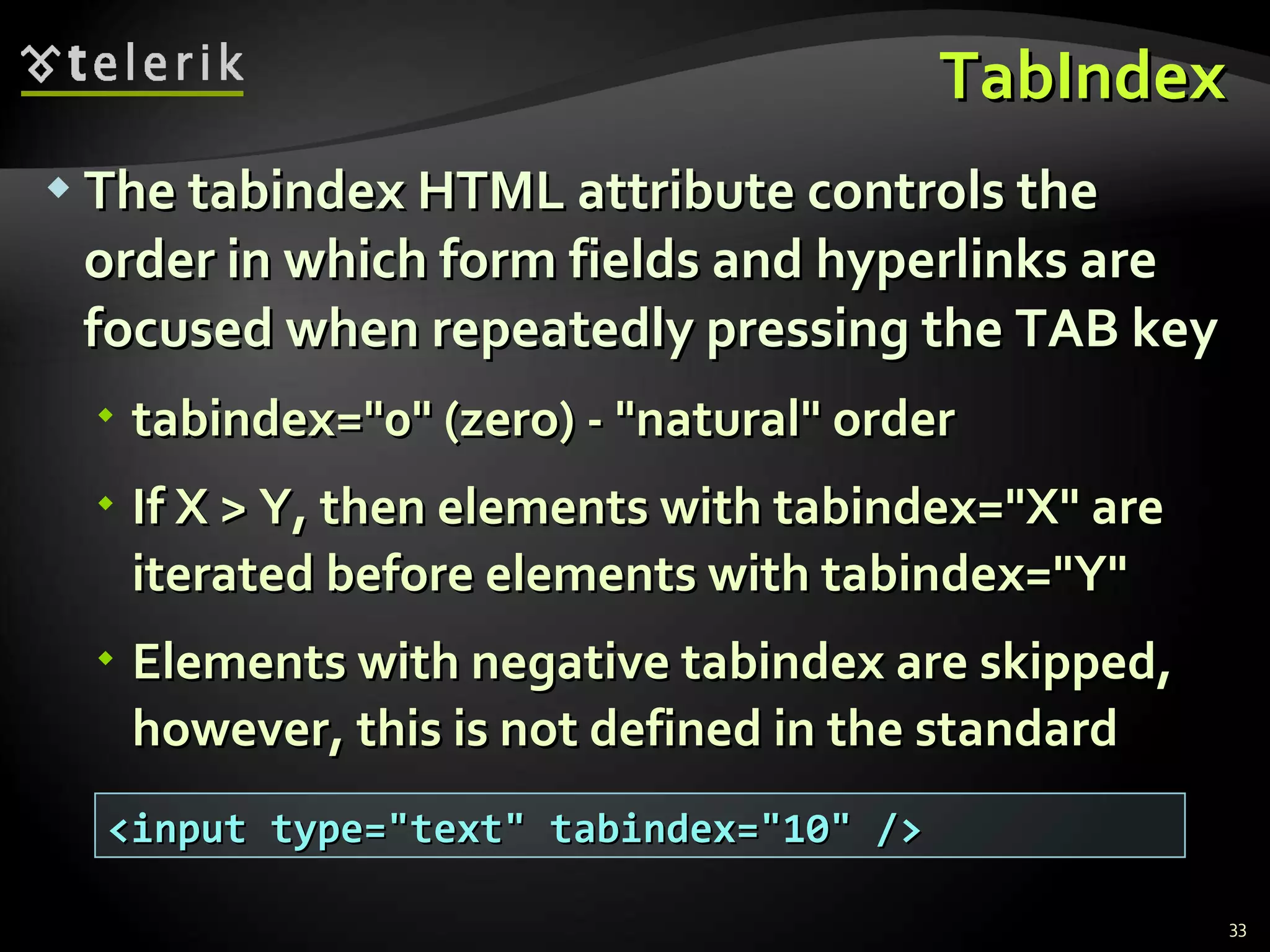 TabIndex The tabindex HTML attribute controls the order in which form fields and hyperlinks are focused when repeatedly pressing the TAB key tabindex=&quot;0&quot; (zero) - &quot;natural&quot; order If X > Y, then elements with tabindex=&quot;X&quot; are iterated before elements with tabindex=&quot;Y&quot; Elements with negative tabindex are skipped, however, this is not defined in the standard <input type=&quot;text&quot; tabindex=&quot;10&quot; /> 