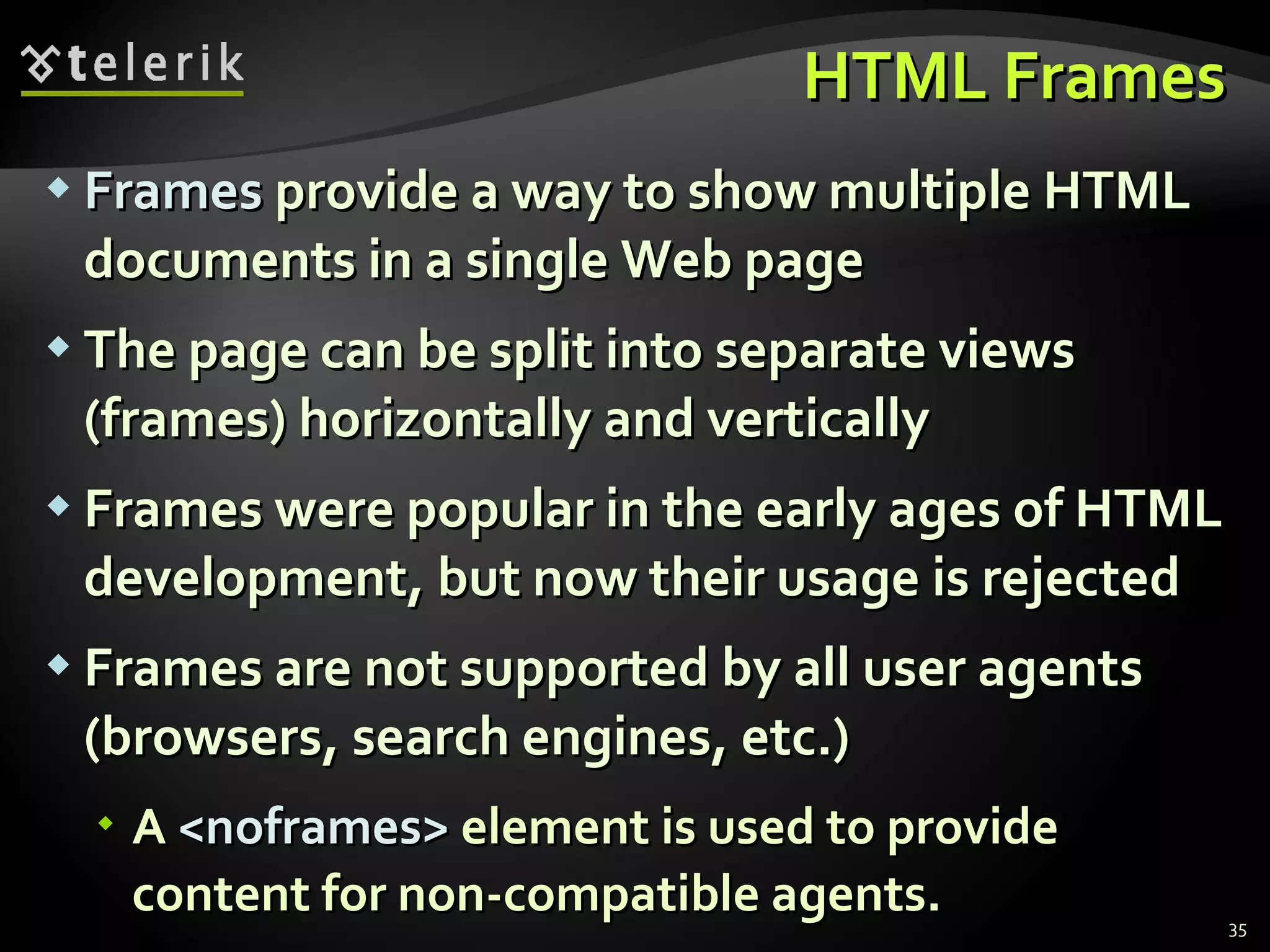 HTML Frames Frames  provide a way to show multiple HTML documents in a single Web page The page can be split into separate views (frames) horizontally and vertically Frames were popular in the early ages of HTML development, but now their usage is rejected Frames are not supported by all user agents (browsers, search engines, etc.) A  < noframes >  element is used to provide content for non-compatible agents. 