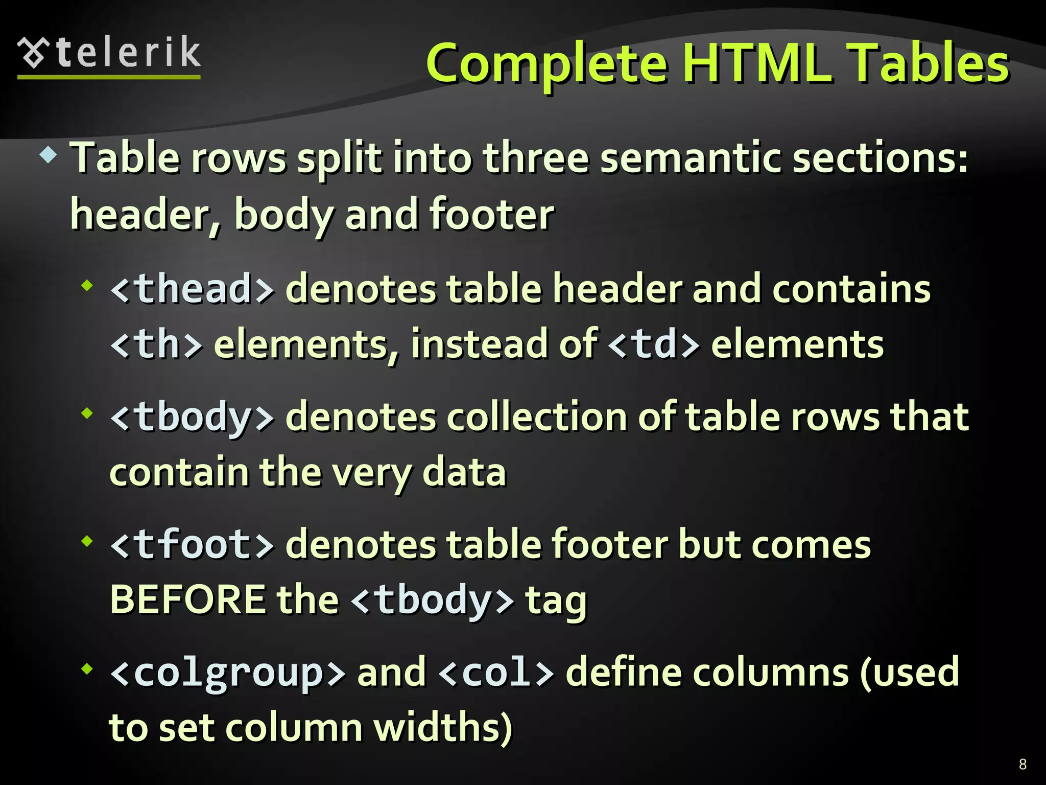 Complete HTML Tables Table rows split into three semantic sections: header, body and footer <thead>  denotes table header and contains  <th>  elements, instead of  <td>  elements <tbody>  denotes collection of table rows that contain the very data <tfoot>  denotes table footer but comes BEFORE the  <tbody>  tag <colgroup>  and  <col>  define columns (used to set column widths) 