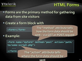HTML Forms Forms are the primary method for gathering data from site visitors Create a form block with Example: <form></form> <form name=&quot;myForm&quot; method=&quot;post&quot; action=&quot;path/to/some-script.php&quot;> ... </form> The &quot;action&quot; attribute tells where the form data should be sent The “method&quot; attribute tells how the form data should be sent – via GET or POST request 