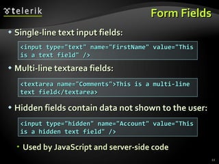 Form Fields Single-line text input fields: Multi-line textarea fields: Hidden fields contain data not shown to the user: Used by JavaScript and server-side code <input type=&quot;text&quot; name=&quot;FirstName&quot; value=&quot;This is a text field&quot; /> <textarea name=&quot;Comments&quot;>This is a multi-line text field</textarea> <input type=&quot;hidden&quot; name=&quot;Account&quot; value=&quot;This is a hidden text field&quot; /> 