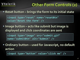 Other Form Controls (2) Reset button – brings the form to its initial state Image button – acts like submit but image is displayed and click coordinates are sent Ordinary button – used for Javascript, no default action <input type=&quot;reset&quot; name=&quot;resetBtn&quot; value=&quot;Reset the form&quot; /> <input type=&quot;image&quot; src=&quot;submit.gif&quot; name=&quot;submitBtn&quot; alt=&quot;Submit&quot; /> <input type=&quot;button&quot; value=&quot;click me&quot; /> 