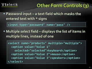 Other Form Controls (3) Password input – a text field which masks the entered text with * signs Multiple select field – displays the list of items in multiple lines, instead of one <input type=&quot;password&quot; name=&quot;pass&quot; /> <select name=&quot;products&quot; multiple=&quot;multiple&quot;> <option value=&quot;Value 1&quot; selected=&quot;selected&quot;>keyboard</option> <option value=&quot;Value 2&quot;>mouse</option> <option value=&quot;Value 3&quot;>speakers</option> </select> 
