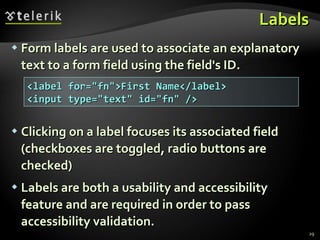 Labels Form labels are used to associate an explanatory text to a form field using the field's ID. Clicking on a label focuses its associated field (checkboxes are toggled, radio buttons are checked) Labels are both a usability and accessibility feature and are required in order to pass accessibility validation. <label for=&quot;fn&quot;>First Name</label> <input type=&quot;text&quot; id=&quot;fn&quot; /> 