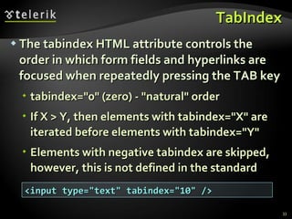 TabIndex The tabindex HTML attribute controls the order in which form fields and hyperlinks are focused when repeatedly pressing the TAB key tabindex=&quot;0&quot; (zero) - &quot;natural&quot; order If X > Y, then elements with tabindex=&quot;X&quot; are iterated before elements with tabindex=&quot;Y&quot; Elements with negative tabindex are skipped, however, this is not defined in the standard <input type=&quot;text&quot; tabindex=&quot;10&quot; /> 