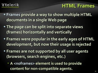 HTML Frames Frames  provide a way to show multiple HTML documents in a single Web page The page can be split into separate views (frames) horizontally and vertically Frames were popular in the early ages of HTML development, but now their usage is rejected Frames are not supported by all user agents (browsers, search engines, etc.) A  < noframes >  element is used to provide content for non-compatible agents. 