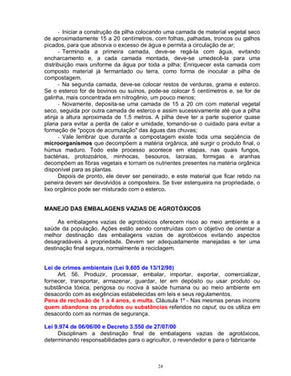 24
- Iniciar a construção da pilha colocando uma camada de material vegetal seco
de aproximadamente 15 a 20 centímetros, com folhas, palhadas, troncos ou galhos
picados, para que absorva o excesso de água e permita a circulação de ar;
- Terminada a primeira camada, deve-se regá-la com água, evitando
encharcamento e, a cada camada montada, deve-se umedecê-la para uma
distribuição mais uniforme da água por toda a pilha; Enriquecer esta camada com
composto material já fermantado ou terra, como forma de inocular a pilha de
compostagem.
- Na segunda camada, deve-se colocar restos de verduras, grama e esterco.
Se o esterco for de bovinos ou suínos, pode-se colocar 5 centímetros e, se for de
galinha, mais concentrada em nitrogênio, um pouco menos;
- Novamente, deposita-se uma camada de 15 a 20 cm com material vegetal
seco, seguida por outra camada de esterco e assim sucessivamente até que a pilha
atinja a altura aproximada de 1,5 metros. A pilha deve ter a parte superior quase
plana para evitar a perda de calor e umidade, tomando-se o cuidado para evitar a
formação de "poços de acumulação" das águas das chuvas;
- Vale lembrar que durante a compostagem existe toda uma seqüência de
microorganismos que decompõem a matéria orgânica, até surgir o produto final, o
húmus maduro. Todo este processo acontece em etapas, nas quais fungos,
bactérias, protozoários, minhocas, besouros, lacraias, formigas e aranhas
decompõem as fibras vegetais e tornam os nutrientes presentes na matéria orgânica
disponível para as plantas.
Depois de pronto, ele dever ser peneirado, e este material que ficar retido na
peneira devem ser devolvidos a composteira. Se tiver esterqueira na propriedade, o
lixo orgânico pode ser misturado com o esterco.
MANEJO DAS EMBALAGENS VAZIAS DE AGROTÓXICOS
As embalagens vazias de agrotóxicos oferecem risco ao meio ambiente e a
saúde da população. Ações estão sendo construídas com o objetivo de orientar a
melhor destinação das embalagens vazias de agrotóxicos evitando aspectos
desagradáveis á propriedade. Devem ser adequadamente manejadas e ter uma
destinação final segura, normalmente a reciclagem.
Lei de crimes ambientais (Lei 9.605 de 13/12/98)
Art. 56. Produzir, processar, embalar, importar, exportar, comercializar,
fornecer, transportar, armazenar, guardar, ter em depósito ou usar produto ou
substância tóxica, perigosa ou nociva à saúde humana ou ao meio ambiente em
desacordo com as exigências estabelecidas em leis e seus regulamentos.
Pena de reclusão de 1 a 4 anos, e multa. Cláusula 1º - Nas mesmas penas incorre
quem abandona os produtos ou substâncias referidos no caput, ou os utiliza em
desacordo com as normas de segurança.
Lei 9.974 de 06/06/00 e Decreto 3.550 de 27/07/00
Disciplinam a destinação final de embalagens vazias de agrotóxicos,
determinando responsabilidades para o agricultor, o revendedor e para o fabricante
 