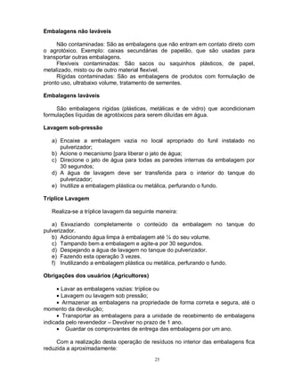 25
Embalagens não laváveis
Não contaminadas: São as embalagens que não entram em contato direto com
o agrotóxico. Exemplo: caixas secundárias de papelão, que são usadas para
transportar outras embalagens.
Flexíveis contaminadas: São sacos ou saquinhos plásticos, de papel,
metalizado, misto ou de outro material flexível.
Rígidas contaminadas: São as embalagens de produtos com formulação de
pronto uso, ultrabaixo volume, tratamento de sementes.
Embalagens laváveis
São embalagens rígidas (plásticas, metálicas e de vidro) que acondicionam
formulações líquidas de agrotóxicos para serem diluídas em água.
Lavagem sob-pressão
a) Encaixe a embalagem vazia no local apropriado do funil instalado no
pulverizador;
b) Acione o mecanismo [para liberar o jato de água;
c) Direcione o jato de água para todas as paredes internas da embalagem por
30 segundos;
d) A água de lavagem deve ser transferida para o interior do tanque do
pulverizador;
e) Inutilize a embalagem plástica ou metálica, perfurando o fundo.
Tríplice Lavagem
Realiza-se a tríplice lavagem da seguinte maneira:
a) Esvaziando completamente o conteúdo da embalagem no tanque do
pulverizador.
b) Adicionando água limpa à embalagem até ¼ do seu volume.
c) Tampando bem a embalagem e agite-a por 30 segundos.
d) Despejando a água de lavagem no tanque do pulverizador.
e) Fazendo esta operação 3 vezes.
f) Inutilizando a embalagem plástica ou metálica, perfurando o fundo.
Obrigações dos usuários (Agricultores)
• Lavar as embalagens vazias: tríplice ou
• Lavagem ou lavagem sob pressão;
• Armazenar as embalagens na propriedade de forma correta e segura, até o
momento da devolução;
• Transportar as embalagens para a unidade de recebimento de embalagens
indicada pelo revendedor – Devolver no prazo de 1 ano.
• Guardar os comprovantes de entrega das embalagens por um ano.
Com a realização desta operação de resíduos no interior das embalagens fica
reduzida a aproximadamente:
 