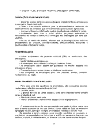26
1ª lavagem + 1,2%; 2ª lavagem = 0,0144%, 3ª lavagem = 0,0001728%.
OBRIGAÇÕES DOS REVENDEDORES
• Dispor de locais e condições adequadas para o recebimento das embalagens
e promover a devida destinação.
• Obter o licenciamento ambiental para os estabelecimentos destinados ao
desenvolvimento de atividades que envolvam embalagens vazias de agrotóxicos.
• Informar junto com a nota fiscal o local de devolução das embalagens vazias.
• Implementar, junto com o poder público, programas educativos e
mecanismos de controle e estímulos à devolução das embalagens por parte dos
usuários.
• No ato da venda do produto, informar aos usuários/agricultores sobre os
procedimentos de lavagem, acondicionamento, armazenamento, transporte e
devoluçãodas embalagens vazias.
RECOMENDAÇÕES
• Utilizar equipamento de proteção individual (EPI) na manipulação das
embalagens;
• Manter rótulos nas embalagens;
• Armazenagem temporária em local seguro (máximo 1 ano);
• As embalagens vazias podem ser guardadas no mesmo depósito das
embalagens cheias
• Transporte da propriedade para as unidades de recebimento;
• Não transportar as embalagens junto com pessoas, animais, alimento,
medicamentos ou ração;
EMBELEZAMENTO DE PROPRIEDADES
Para obter uma boa aparência na propriedade, são necessários algumas
mudanças em relaçãoa apresentação deste local.
• Um bom jardim;
• O plantio de flores de várias espécies, tanto para embelezar como também
para a produção de mel;
• Plantio de plantas medicinais;
• Plantas ornamentais, melhorando o aspecto visual da propriedade.
O embelezamento ou de uma propriedade rural pode significar maior bem
estar e melhor qualidade de vida das famílias. Muitas vezes até pode ser motivo de
agregação devalor, como por exemplo, propriedades voltadas ao turismo rural.
Os aspectos a serem cuidados nesta questão, são todos os possíveis e
imagináveis na propriedade rural, tais como: a residência, as construções rurais, as
estradas, o jardim, o reflorestamento, as áreas de cultura e os mananciais de água.
 