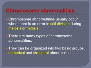  Chromosome abnormalities usually occur
when there is an error in cell division during
meiosis or mitosis.
 There are many types of chromosome
abnormalities.
 They can be organized into two basic groups,
numerical and structural abnormalities.
 