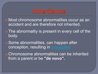  Most chromosome abnormalities occur as an
accident and are therefore not inherited.
 The abnormality is present in every cell of the
body.
 Some abnormalities, can happen after
conception, resulting in mosaicism
 Chromosome abnormalities can be inherited
from a parent or be "de novo".
 