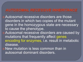 Autosomal recessive disorders are those
disorders in which two copies of the mutant
gene in the homozygous state are necessary
to cause the phenotype.
Autosomal recessive disorders are caused by
mutations that frequently affect genes
encoding for enzymes, i.e. result in metabolic
disease.
New mutation is less common than in
autosomal dominant disorders.
 