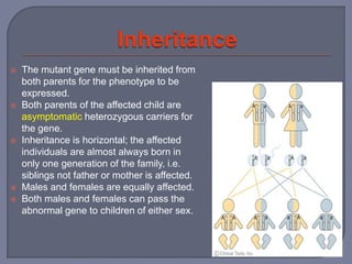  The mutant gene must be inherited from
both parents for the phenotype to be
expressed.
 Both parents of the affected child are
asymptomatic heterozygous carriers for
the gene.
 Inheritance is horizontal; the affected
individuals are almost always born in
only one generation of the family, i.e.
siblings not father or mother is affected.
 Males and females are equally affected.
 Both males and females can pass the
abnormal gene to children of either sex.
 