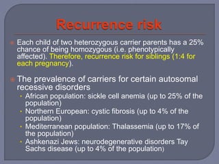 Each child of two heterozygous carrier parents has a 25%
chance of being homozygous (i.e. phenotypically
affected). Therefore, recurrence risk for siblings (1:4 for
each pregnancy).
 The prevalence of carriers for certain autosomal
recessive disorders
• African population: sickle cell anemia (up to 25% of the
population)
• Northern European: cystic fibrosis (up to 4% of the
population)
• Mediterranean population: Thalassemia (up to 17% of
the population)
• Ashkenazi Jews: neurodegenerative disorders Tay
Sachs disease (up to 4% of the population)
 