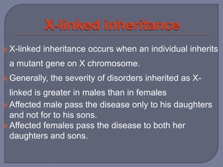  X-linked inheritance occurs when an individual inherits
a mutant gene on X chromosome.
 Generally, the severity of disorders inherited as X-
linked is greater in males than in females
 Affected male pass the disease only to his daughters
and not for to his sons.
 Affected females pass the disease to both her
daughters and sons.
 