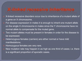 X-linked recessive disorders occur due to inheritance of a mutant allele of
a gene on X chromosome.
 For disease expression in males it is enough to inherit one mutant allele
on the single X chromosome in males since the Y chromosome have no
normal allele to compensate for the muted gene.
 Two mutant alleles must be present in females in order for the disease to
be expressed.
 Heterozygous females (carriers) are either normal or have mild
manifestations.
 Homozygous females are very rare.
 New mutation rate may happen in as high as one third of cases; i.e. there
is a significant proportion of sporadic cases.
 