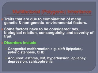  Traits that are due to combination of many
genetic & non-genetic environmental factors.
 Some factors have to be considered: sex,
biological relation, consanguinity, and severity of
trait.
 Disorders include
• Congenital malformation e.g. cleft lip/palate,.
pyloric stenosis, CHD
• Acquired: asthma, DM, hypertension, epilepsy,
depression, schizophrenia
 